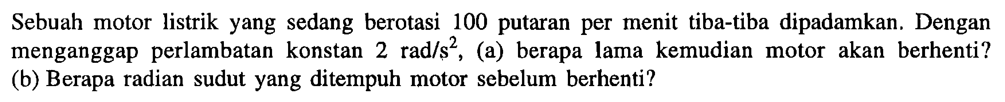 Sebuah motor listrik yang sedang berotasi 100 putaran per menit tiba-tiba dipadamkan. Dengan menganggap perlambatan konstan 2 rad/s^2, (a) berapa lama kemudian motor akan berhenti? (b) Berapa radian sudut yang ditempuh motor sebelum berhenti?