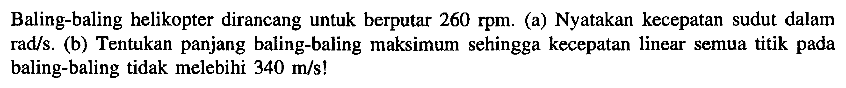 Baling-baling helikopter dirancang untuk berputar 260 rpm. (a) Nyatakan kecepatan sudut dalam rads (b) Tentukan panjang baling-baling maksimum sehingga kecepatan linear semua titik baling-baling tidak melebihi 340 m/s!