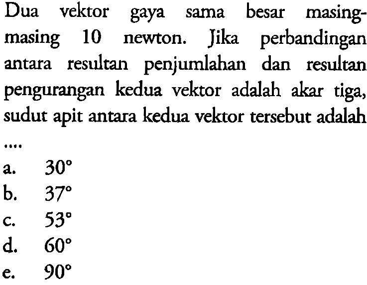 Dua vektor gaya sama besar masing-masing 10 newton. Jika perbandingan antara resultan penjumlahan dan resultan pengurangan kedua vektor adalah akar tiga, sudut apit antara kedua vektor tersebut adalah