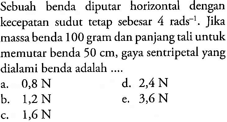Sebuah benda diputar horizontal dengan kecepatan sudut tetap sebesar 4 rads^(-1). Jika massa benda 100 gram dan panjang tali untuk memutar benda 50 cm, gaya sentripetal yang dialami benda adalah ....