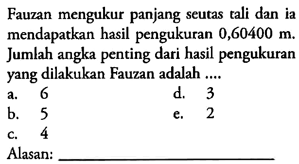 Fauzan mengukur panjang seutas tali dan ia mendapatkan hasil pengukuran 0,60400 m Jumlah angka penting dari hasil pengukuran yang dilakukan Fauzan adalah ................... Alasan:............