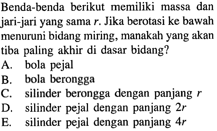 Benda-benda berikut memiliki massa dan jari-jari yang sama r. Jika berotasi ke bawah menuruni bidang miring, manakah yang akan tiba paling akhir di dasar bidang?