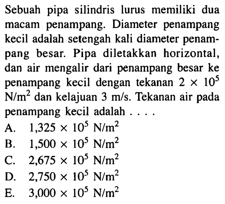 Sebuah pipa silindris lurus memiliki dua macam penampang. Diameter penampang kecil adalah setengah kali diameter penampang besar. Pipa diletakkan horizontal, dan air mengalir dari penampang besar ke penampang kecil dengan tekanan 2 x 10^5 N/m^2 dan kelajuan 3 m/s. Tekanan air pada penampang kecil adalah ...