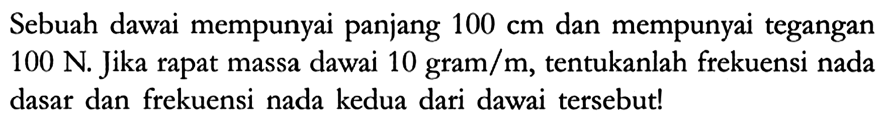 Sebuah dawai mempunyai panjang 100 cm dan mempunyai tegangan 100 N. Jika rapat massa dawai 10 gram/m, tentukanlah frekuensi nada dasar dan frekuensi nada kedua dari dawai tersebut!