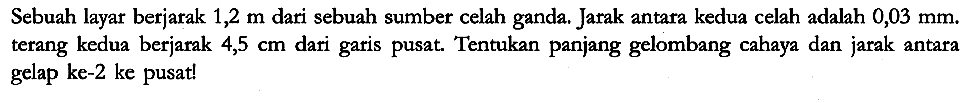 Sebuah layar berjarak 1,2 m dari sebuah sumber celah ganda. Jarak antara kedua celah adalah 0,03 mm. terang kedua berjarak 4,5 cm dari garis pusat. Tentukan panjang gelombang cahaya dan jarak antara gelap ke-2 ke pusat!