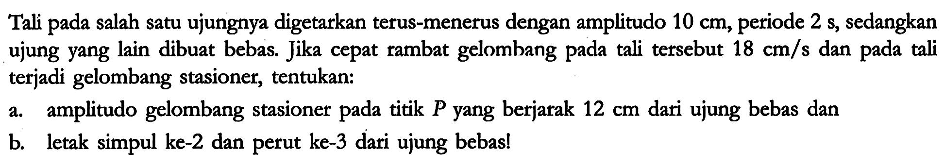 Tali pada salah satu ujungnya digetarkan terus-menerus dengan amplitudo 10 cm, periode 2 s, sedangkan ujung yang lain dibuat bebas. Jika cepat rambat gelombang pada tali tersebut 18 cm/s dan pada tali terjadi gelombang stasioner, tentukan:
a. amplitudo gelombang stasioner pada titik P yang berjarak 12 cm dari ujung bebas dan
b. letak simpul ke-2 dan perut ke-3 dari ujung bebas! 