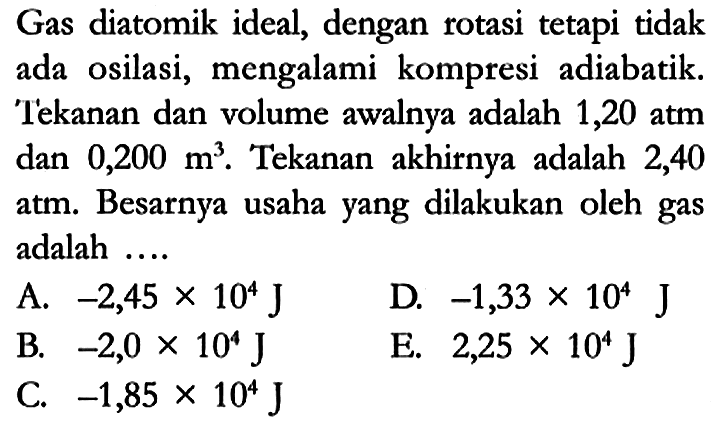 Gas diatomik ideal, dengan rotasi tetapi tidak ada osilasi, mengalami kompresi adiabatik. Tekanan dan volume awalnya adalah 1,20 atm dan 0,200 m^3. Tekanan akhirnya adalah 2,40 atm. Besarnya usaha yang dilakukan oleh gas adalah ....