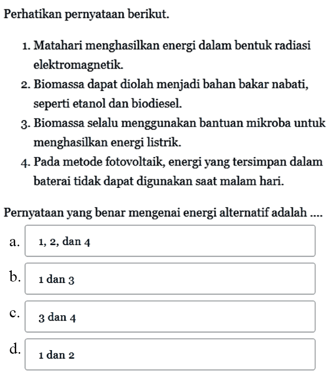 Perhatikan pernyataan berikut. 1. Matahari menghasilkan energi dalam bentuk radiasi elektromagnetik. 2. Biomassa dapat diolah menjadi bahan bakar nabati, seperti etanol dan biodiesel. 3. Biomassa selalu menggunakan bantuan mikroba untuk menghasilkan energi listrik. 4. Pada metode fotovoltaik, energi yang tersimpan dalam baterai tidak dapat digunakan saat malam hari. Pernyataan yang benar mengenai energi alternatif adalah ....