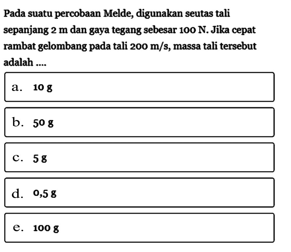 Pada suatu percobaan Melde, digunakan seutas tali sepanjang 2 m dan gaya tegang sebesar 100 N. Jika cepat rambat gelombang pada tali 200 m/s, massa tali tersebut adalah ....