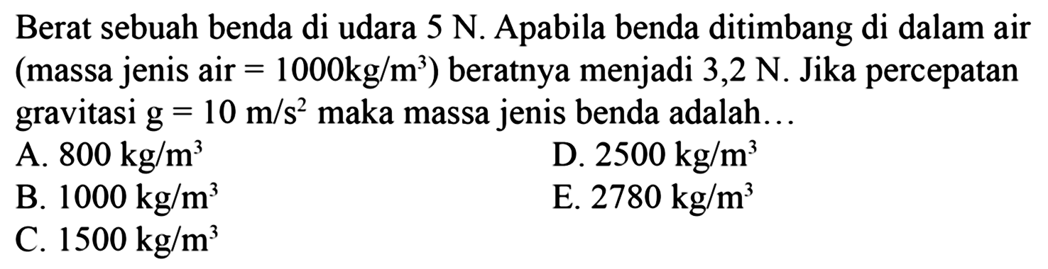 Berat sebuah benda di udara 5 N. Apabila benda ditimbang di dalam air (massa jenis air  =1000 kg/m^3) beratnya menjadi 3,2 N. Jika percepatan gravitasi g=10 m/s^2 maka massa jenis benda adalah ...