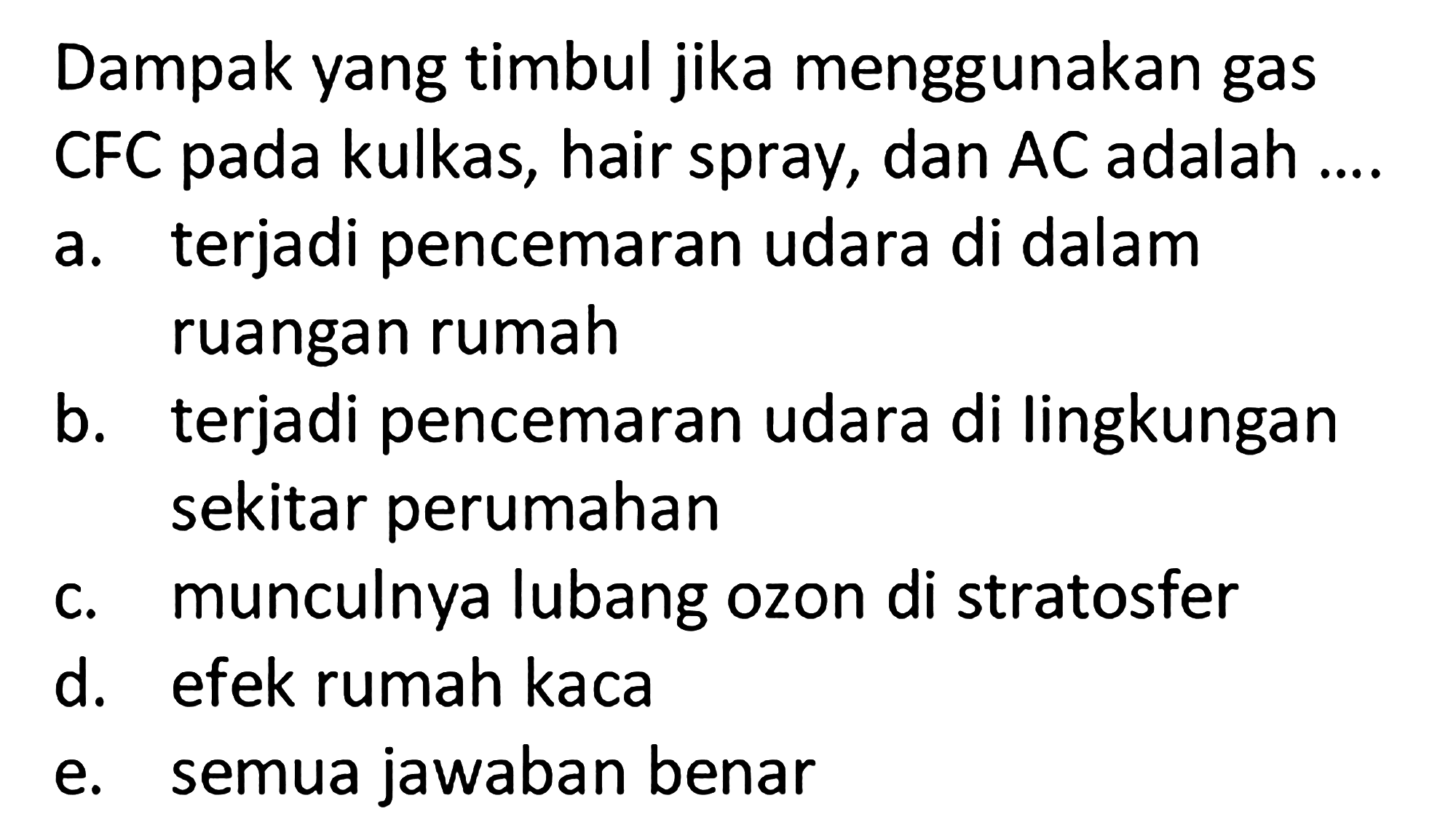 Dampak yang timbul jika menggunakan gas CFC pada kulkas, hair spray, dan AC adalah ....
a. terjadi pencemaran udara di dalam ruangan rumah
b. terjadi pencemaran udara di lingkungan sekitar perumahan
c. munculnya lubang ozon di stratosfer
d. efek rumah kaca
e. semua jawaban benar