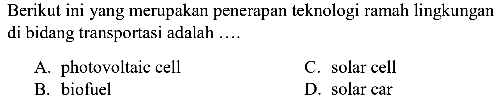 Berikut ini yang merupakan penerapan teknologi ramah lingkungan di bidang transportasi adalah ....
A. photovoltaic cell
C. solar cell
B. biofuel
D. solar car