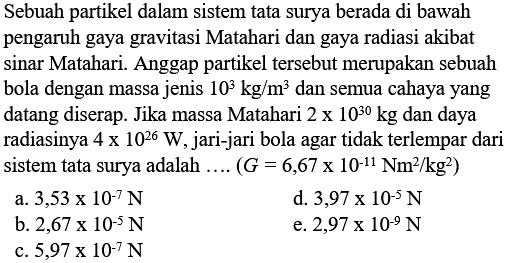 Sebuah partikel dalam sistem tata surya berada di bawah pengaruh gaya gravitasi Matahari dan gaya radiasi akibat sinar Matahari. Anggap partikel tersebut merupakan sebuah bola dengan massa jenis 10^3 kg/m^3 dan semua cahaya yang datang diserap. Jika massa Matahari 2 x 10^30 kg  dan daya radiasinya 4 x 10^26 W, jari-jari bola agar tidak terlempar dari sistem tata surya adalah .... (G = 6,67 x 10^(-11) Nm^2/kg^2)