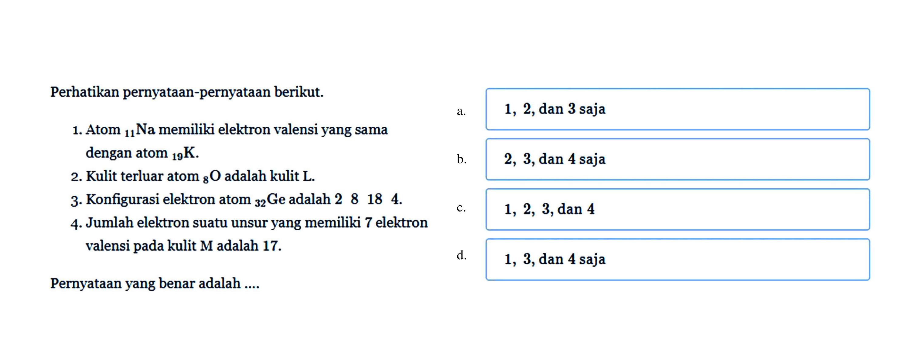 Perhatikan pernyatAn-pernyatAn berikut.  begin{array)/(ll) { dengan atom )/( )_(19) K .   { b. ) 2,3,  { dan ) 4  { saja )end{array) 
2. Kulit terluar atom  { )_(8) O  adalah kulit  L .
3. Konfigurasi elektron atom  { )_(32)  Ge adalah 28184 .
 mathrm{~ c h e r ~ r e) 
4. Jumlah elektron suatu unsur yang memiliki 7 elektron
 1,2,3 , dan 4 valensi pada kulit M adalah  17 . 
d.   1,3 , dan 4 saja
PernyatAn yang benar adalah ....