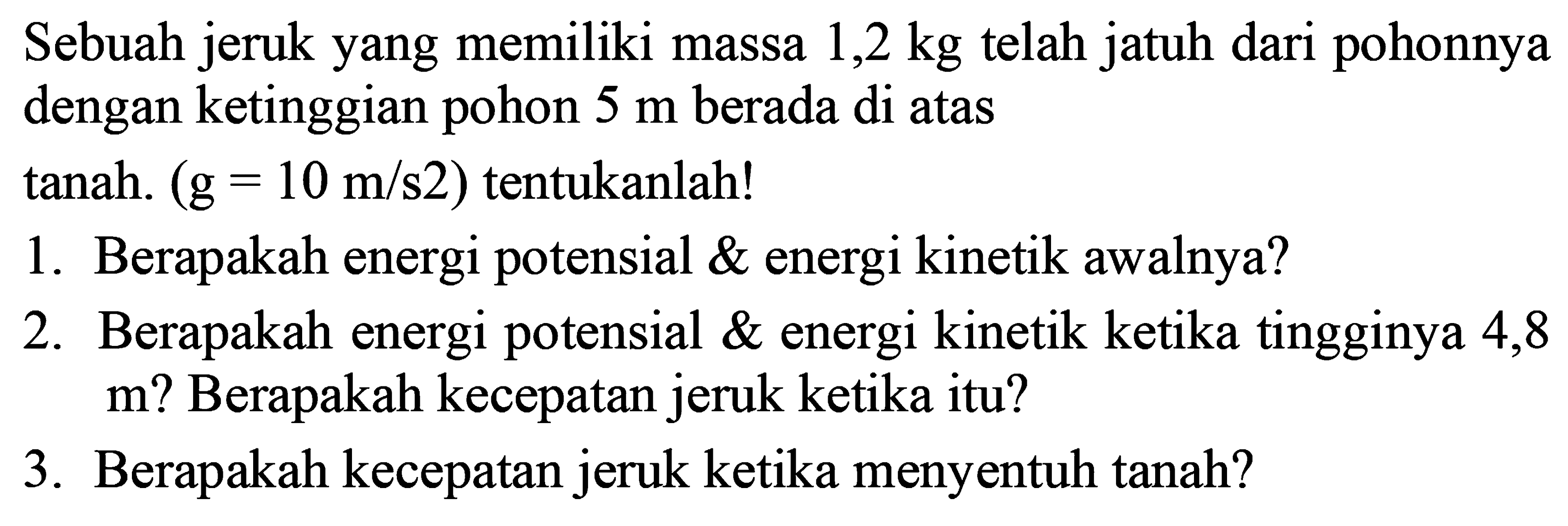 Sebuah jeruk yang memiliki massa  1,2 kg  telah jatuh dari pohonnya dengan ketinggian pohon  5 m  berada di atas
tanah.  (G=10 m / s 2)  tentukanlah!
1. Berapakah energi potensial \ energi kinetik awalnya?
2. Berapakah energi potensial \ energi kinetik ketika tingginya 4,8 m? Berapakah kecepatan jeruk ketika itu?
3. Berapakah kecepatan jeruk ketika menyentuh tanah?