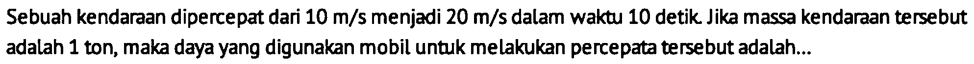 Sebuah kendaraan dipercepat dari  10 m / s  menjadi  20 m / s  dalam waktu 10 detik Jika massa kendaraan tersebut adalah 1 ton, maka daya yang digunakan mobil untuk melakukan percepata tersebut adalah...