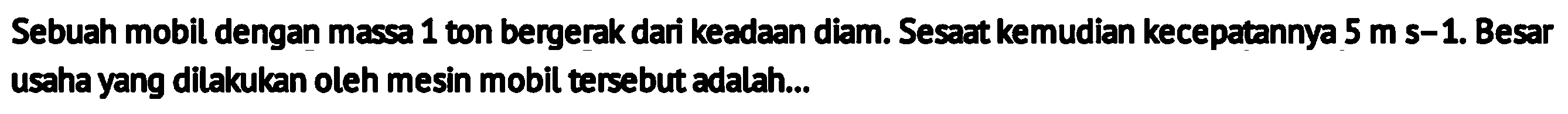 Sebuah mobil dengan massa 1 ton bergerak dari keadaan diam. Sesaat kemudian kecepatannya  5 m  s-1. Besar usaha yang dilakukan oleh mesin mobil tersebut adalah...