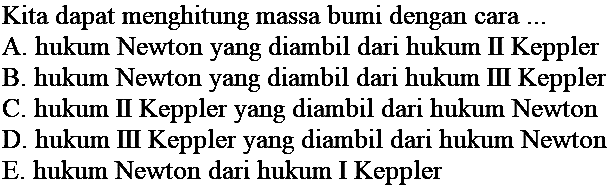 Kita dapat menghitung massa bumi dengan cara  ... 
A. hukum Newton yang diambil dari hukum II Keppler
B. hukum Newton yang diambil dari hukum II Keppler
C. hukum II Keppler yang diambil dari hukum Newton
D. hukum II Keppler yang diambil dari hukum Newton E. hukum Newton dari hukum I Keppler
