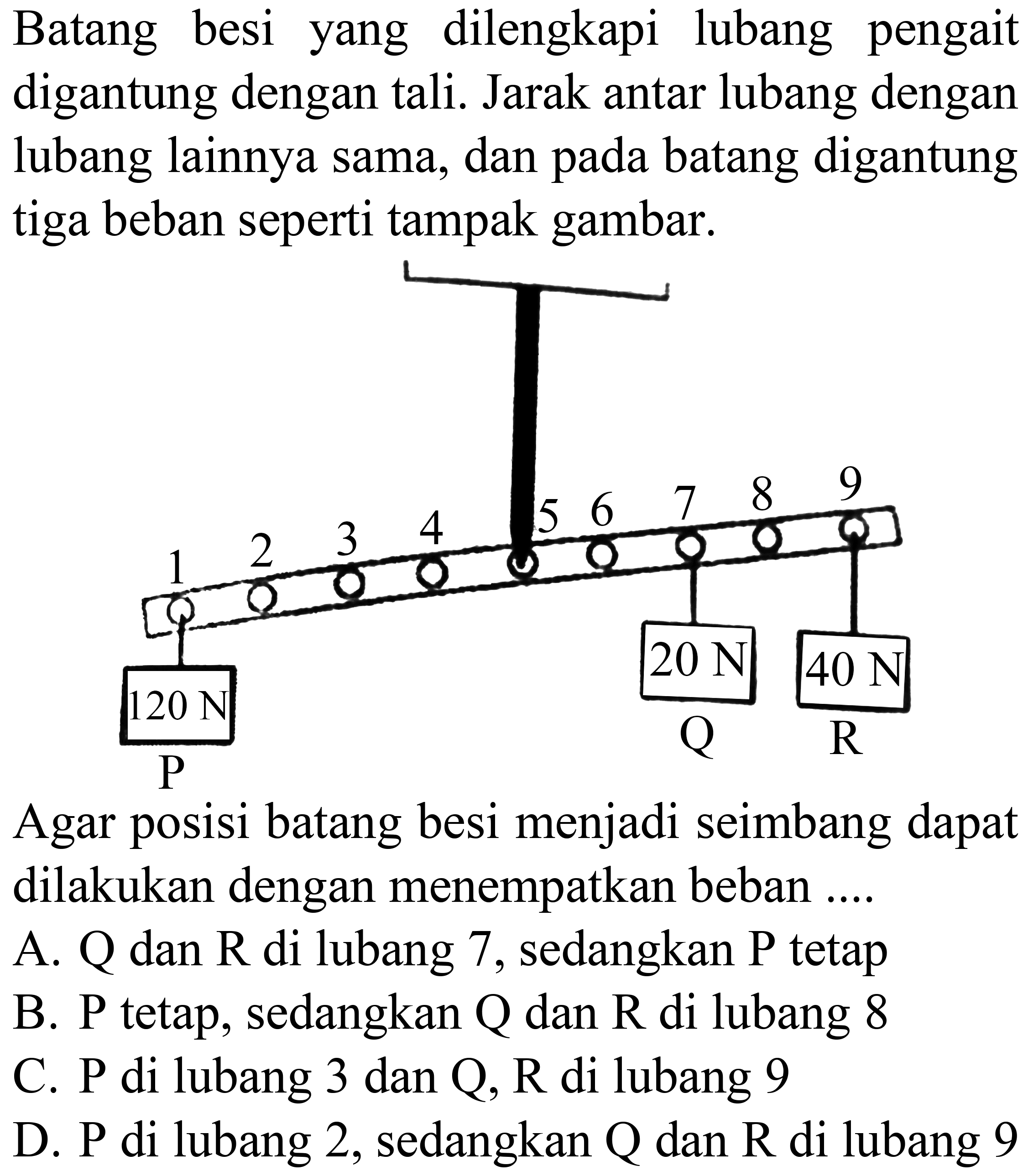 Batang besi yang dilengkapi lubang pengait digantung dengan tali. Jarak antar lubang dengan lubang lainnya sama, dan pada batang digantung tiga beban seperti tampak gambar.

Agar posisi batang besi menjadi seimbang dapat dilakukan dengan menempatkan beban ....
A.  Q  dan  R  di lubang 7, sedangkan  P  tetap
B. P tetap, sedangkan  Q  dan  R  di lubang 8
C.  P  di lubang 3 dan  Q, R  di lubang 9
D.  P  di lubang 2 , sedangkan  Q  dan  R  di lubang 9
