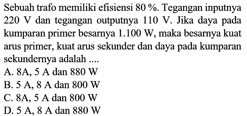 Sebuah trafo memiliki efisiensi 80%. Tegangan inputnya 220 V dan tegangan outputnya 110 V. Jika daya pada kumparan primer besarnya 1.100 W, maka besarnya kuat arus primer, kuat arus sekunder dan daya pada kumparan sekundernya adalah ....