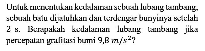 Untuk menentukan kedalaman sebuah lubang tambang, sebuah batu dijatuhkan dan terdengar bunyinya setelah 2 s. Berapakah kedalaman lubang tambang jika percepatan grafitasi bumi 9,8 m/s^2?