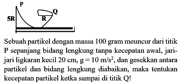 Sebuah partikel dengan massa 100 gram meuncur dari titik P sepanjang bidang lengkung tanpa kecepatan awal, jarijari ligkaran kecil  20 cm, ~g=10 m / s^(2) , dan gesekkan antara partikel dan bidang lengkung diabaikan, maka tentukan kecepatan partikel ketka sampai di titik Q!
