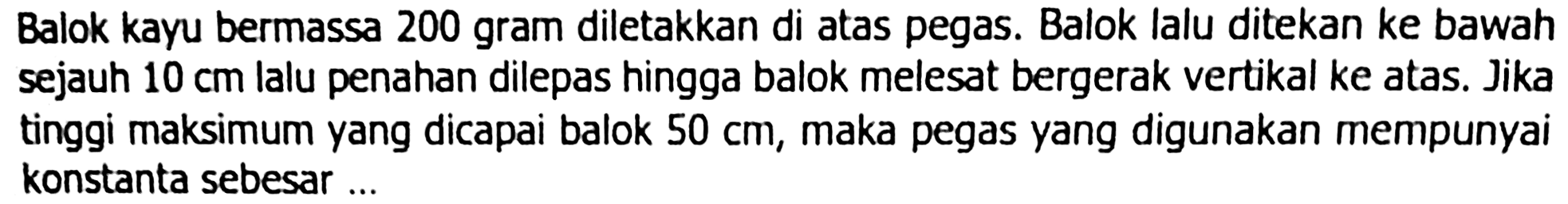 Balok kayu bermassa 200 gram diletakkan di atas pegas. Balok lalu ditekan ke bawah sejauh  10 cm  lalu penahan dilepas hingga balok melesat bergerak vertikal ke atas. Jika tinggi maksimum yang dicapai balok  50 cm , maka pegas yang digunakan mempunyai konstanta sebesar ...