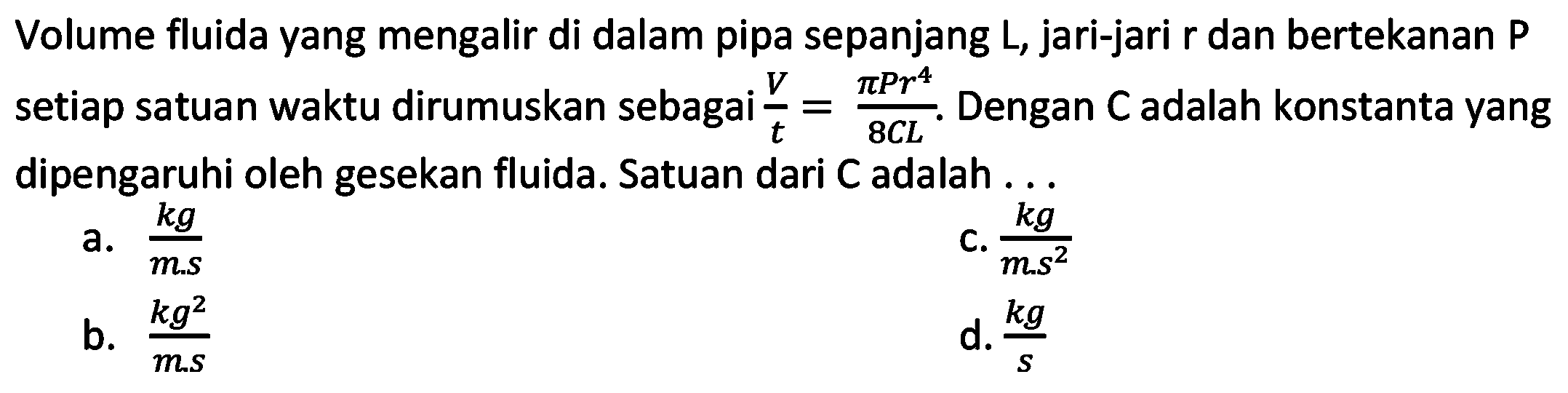 Volume fluida yang mengalir di dalam pipa sepanjang  L , jari-jari r dan bertekanan P setiap satuan waktu dirumuskan sebagai  (V)/(t)=(pi P r^(4))/(8 C L) . Dengan  C  adalah konstanta yang dipengaruhi oleh gesekan fluida. Satuan dari  C  adalah ...
a.  (k g)/(m . s) 
C.  (k g)/(m . s^(2)) 
b.  (k g^(2))/(m . s) 
d.  (kg)/(s) 