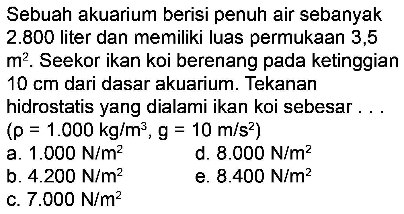 Sebuah akuarium berisi penuh air sebanyak  2.800  liter dan memiliki luas permukaan 3,5  m^(2) . Seekor ikan koi berenang pada ketinggian  10 cm  dari dasar akuarium. Tekanan hidrostatis yang dialami ikan koi sebesar...  (rho=1.000 kg / m^(3), g=10 m / s^(2)) 
