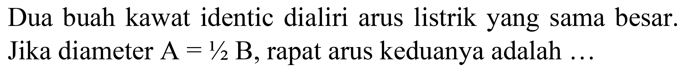 Dua buah kawat identic dialiri arus listrik yang sama besar. Jika diameter  A=1 / 2 B , rapat arus keduanya adalah ...