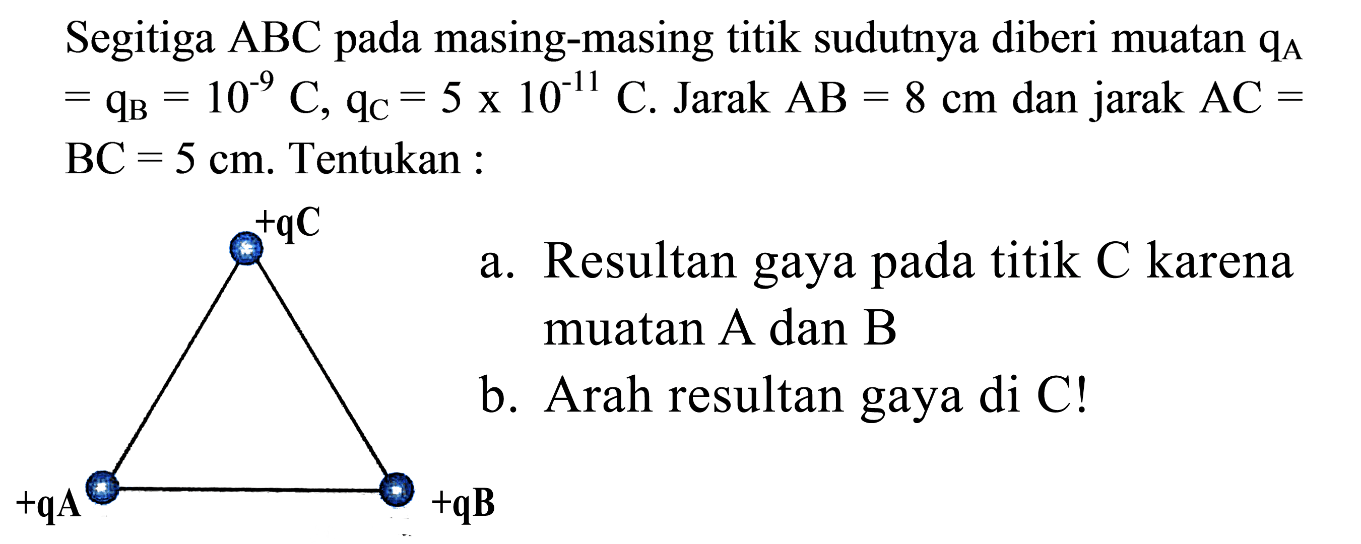 Segitiga ABC pada masing-masing titik sudutnya diberi muatan qA = qB = 10^(-9) C, qc = 5 x 10^(-11) C. Jarak AB = 8 cm dan jarak AC = 5 cm. Tentukan : 
a. Resultan gaya pada titik C karena muatan A dan B 
b. Arah resultan gaya di C! 
+qC +qA +qB