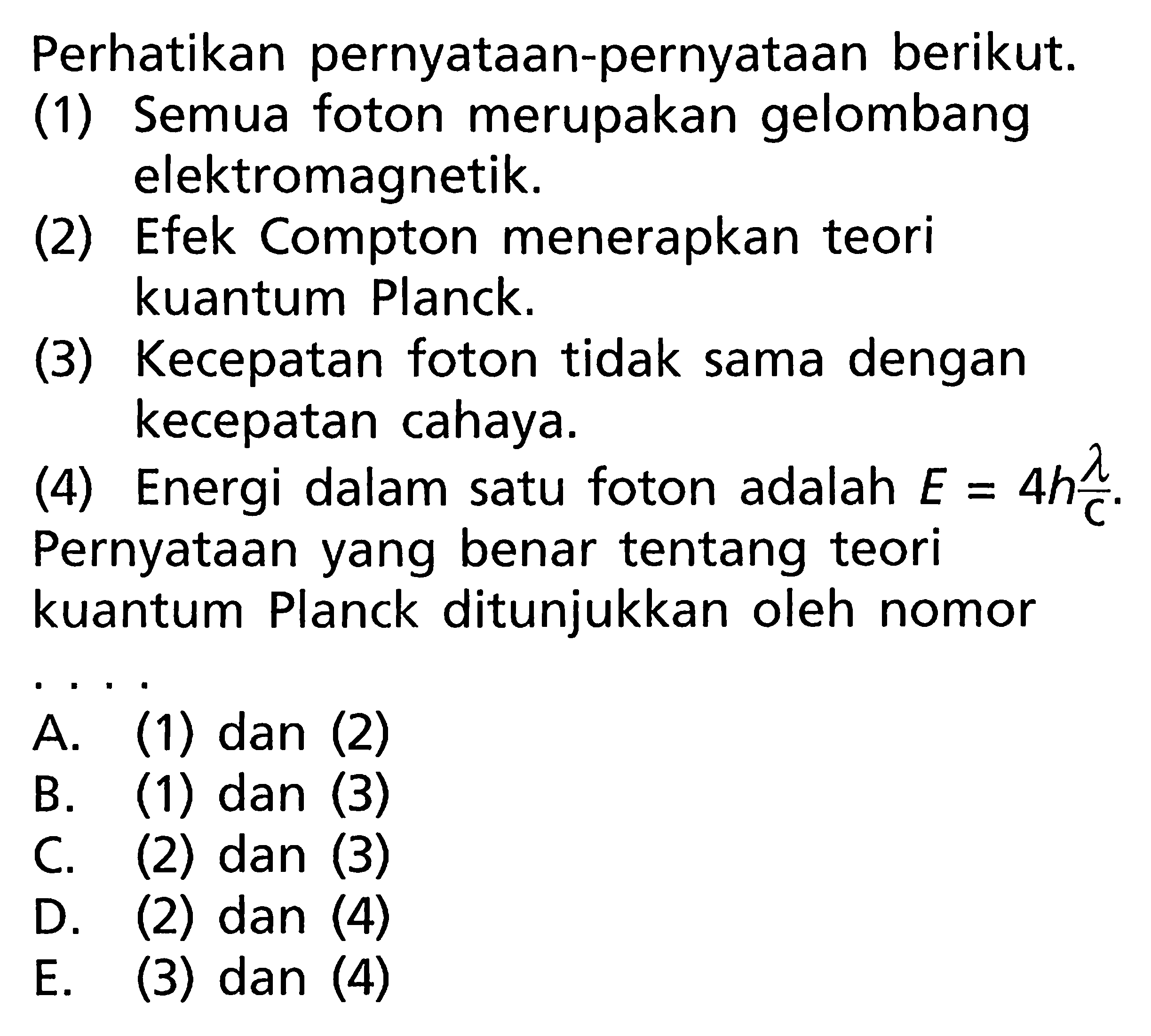 Perhatikan pernyataan-pernyataan berikut.(1) Semua foton merupakan gelombang elektromagnetik.(2) Efek Compton menerapkan teori kuantum Planck.(3) Kecepatan foton tidak sama dengan kecepatan cahaya.(4) Energi dalam satu foton adalah  E=4 h lambda/c.Pernyataan yang benar tentang teori kuantum Planck ditunjukkan oleh nomor