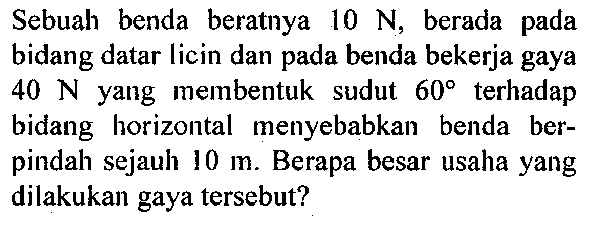 Sebuah benda beratnya  10 N, berada pada bidang datar licin dan pada benda bekerja gaya  40 N  yang membentuk sudut  60  terhadap bidang horizontal menyebabkan benda berpindah sejauh  10 m. Berapa besar usaha yang dilakukan gaya tersebut?