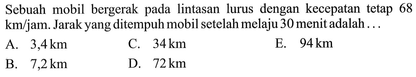 Sebuah mobil bergerak lintasan lurus dengan kecepatan 68 km/jam. Jarak yang ditempuh mobil setelah melaju 30 menit adalah. . .