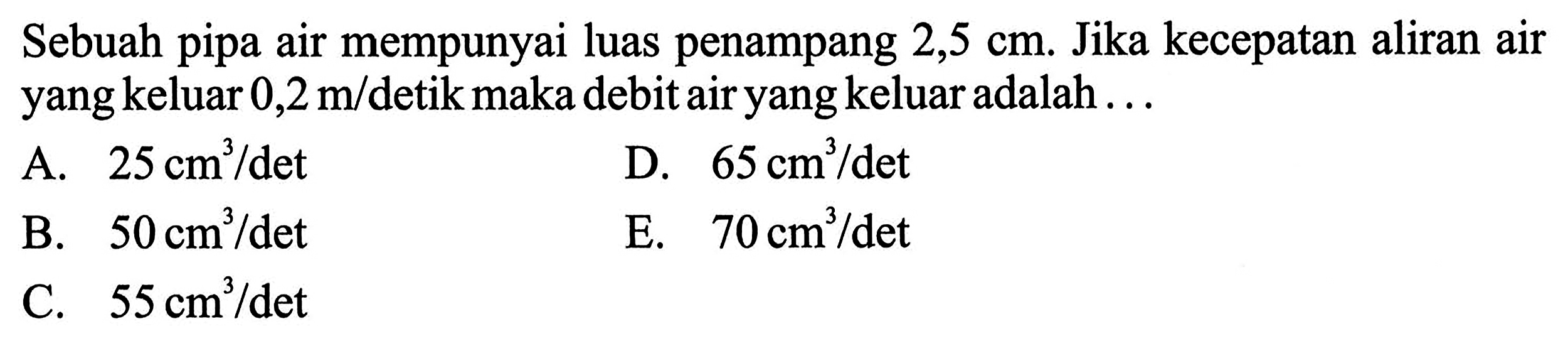 Sebuah pipa air mempunyai luas penampang 2,5 cm. Jika kecepatan aliran air yang keluar 0,2 m/ detik maka debit air yang keluar adalah ...A.  25 cm^3/det D.  65 cm^3/det B.  50 cm^3/det E.  70 cm^3/det C.  55 cm^3/det 