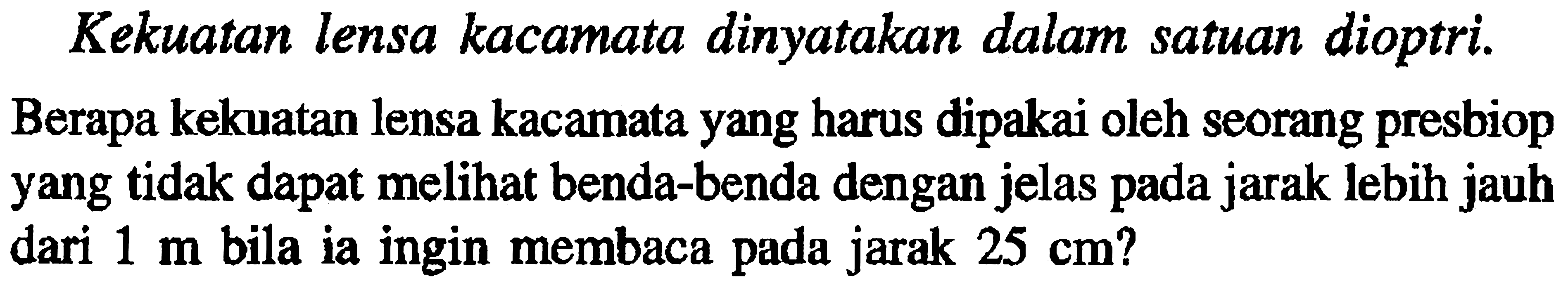 Kekuatan lensa kacamata dinyatakan dalam satuan dioptri.Berapa kekuatan lensa kacamata yang harus dipakai oleh seorang presbiop yang tidak dapat melihat benda-benda dengan jelas pada jarak lebih jauh dari  1 m  bila ia ingin membaca pada jarak  25 cm  ?
