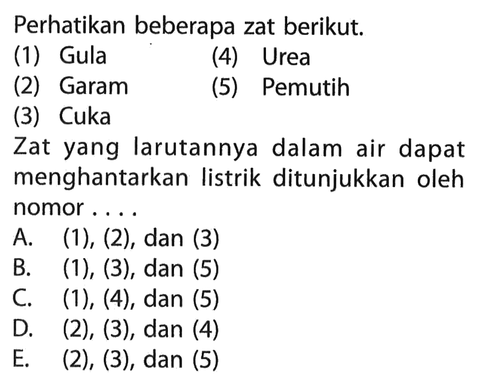 Perhatikan beberapa zat berikut. (1) Gula (2) Garam (3) Cuka (4) Urea (5) Pemutih Zat yang larutannya dalam air dapat menghantarkan listrik ditunjukkan oleh nomor ....
