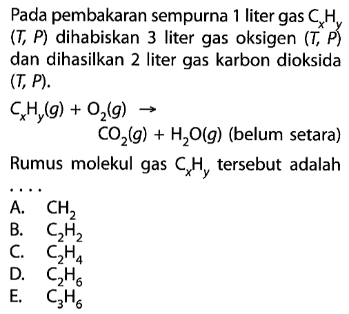 Pada pembakaran sempurna 1 liter gas CxHy (T,P) dihabiskan 3 liter gas oksigen (T,P) dan dihasilkan 2 liter gas karbon dioksida (T,P). CxHy(g)+O2(g)->CO2(g)+H2O(g) (belum setara) Rumus molekul gas CxHy tersebut adalah .... A. CH2 B. C2H2 C. C2H4 D. C2H6 E. C3H6