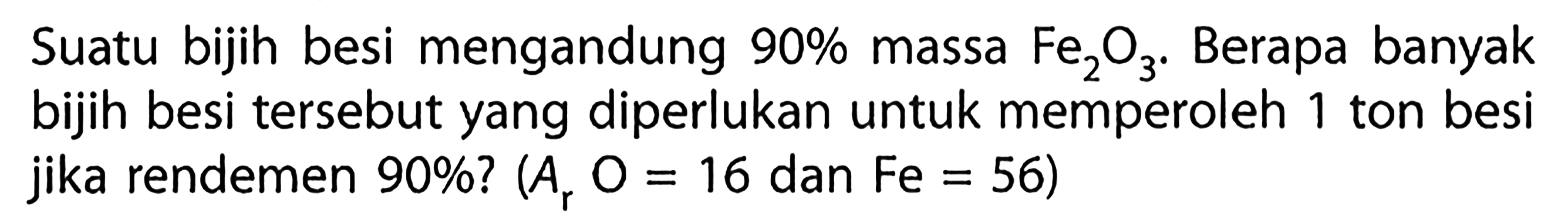 Suatu bijih besi mengandung 90% massa Fe2O3. Berapa banyak bijih besi tersebut yang diperlukan untuk memperoleh 1 ton besi jika rendemen 90%?(Ar O=16 dan Fe=56). 