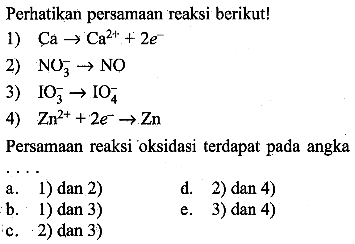 Perhatikan persamaan reaksi berikut!1)  Ca -> Ca^2++2 e^- 2)  NO3^- -> NO 3)  IO3^- -> IO4^- 4)  Zn^2++2 e^- -> Zn Persamaan reaksi oksidasi terdapat pada angka