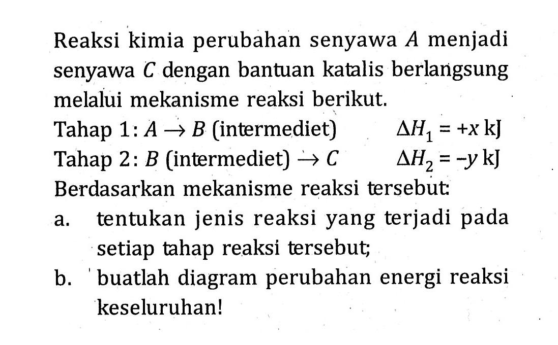 Reaksi kimia perubahan senyawa A.menjadi senyawa Cdengan bantuan katalis berlangsung melalui mekanisme reaksi berikut, Tahap 1: A.-> B.(intermediet) AH1 = +xkJ Tahap 2: B.(intermediet) -> C AH2 = -y kJ Berdasarkan mekanisme reaksi tersebut a. tentukan jenis reaksi yang terjadi pada setiap tahap reaksi tersebut; B. buatlah diagram perubahan energi reaksi keseluruhan!