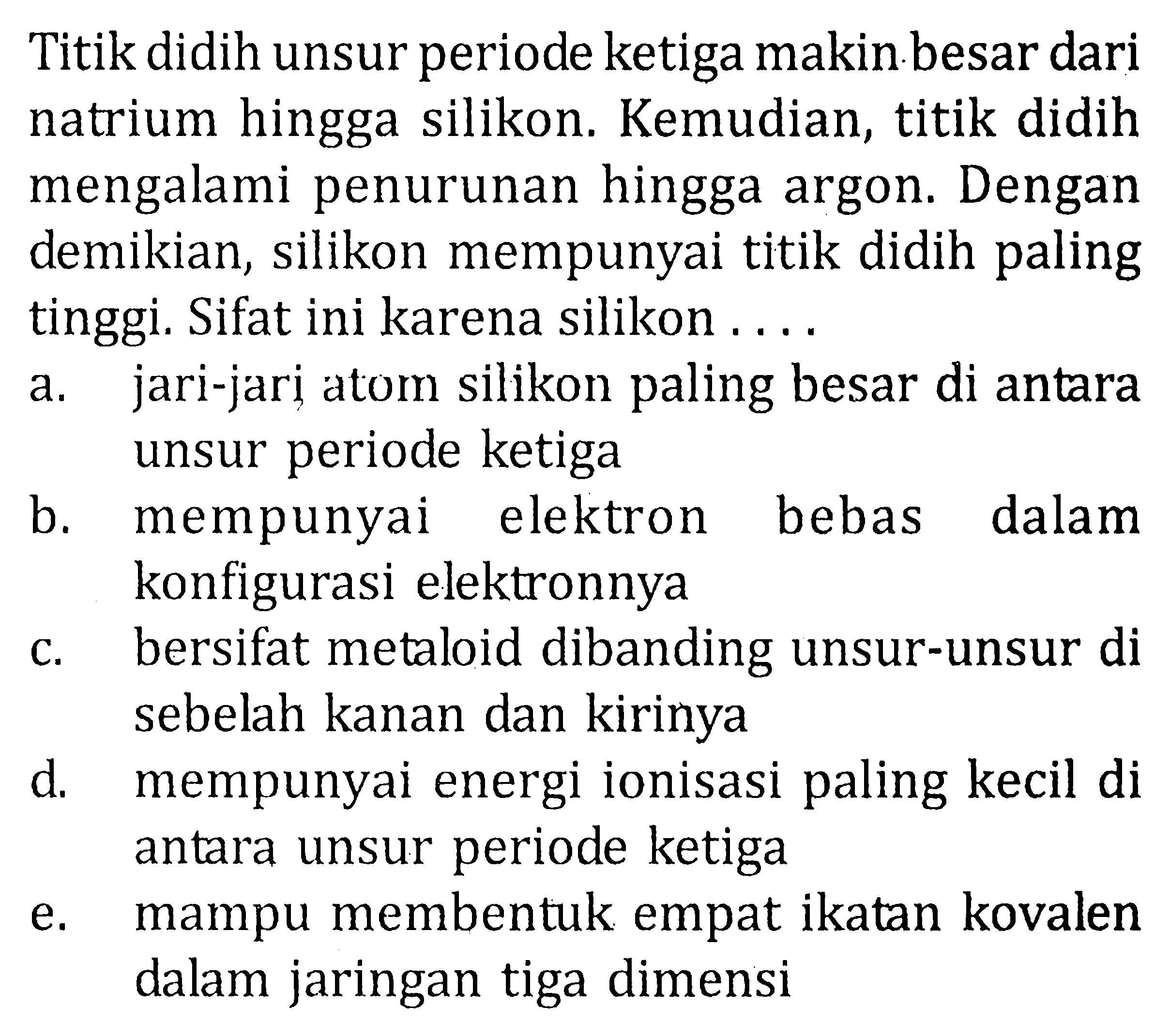 Titik didih unsur periode ketiga makin besar dari natrium hingga silikon. Kemudian, titik didih mengalami penurunan hingga argon. Dengan demikian, silikon mempunyai titik didih paling tinggi. Sifat ini karena silikon....