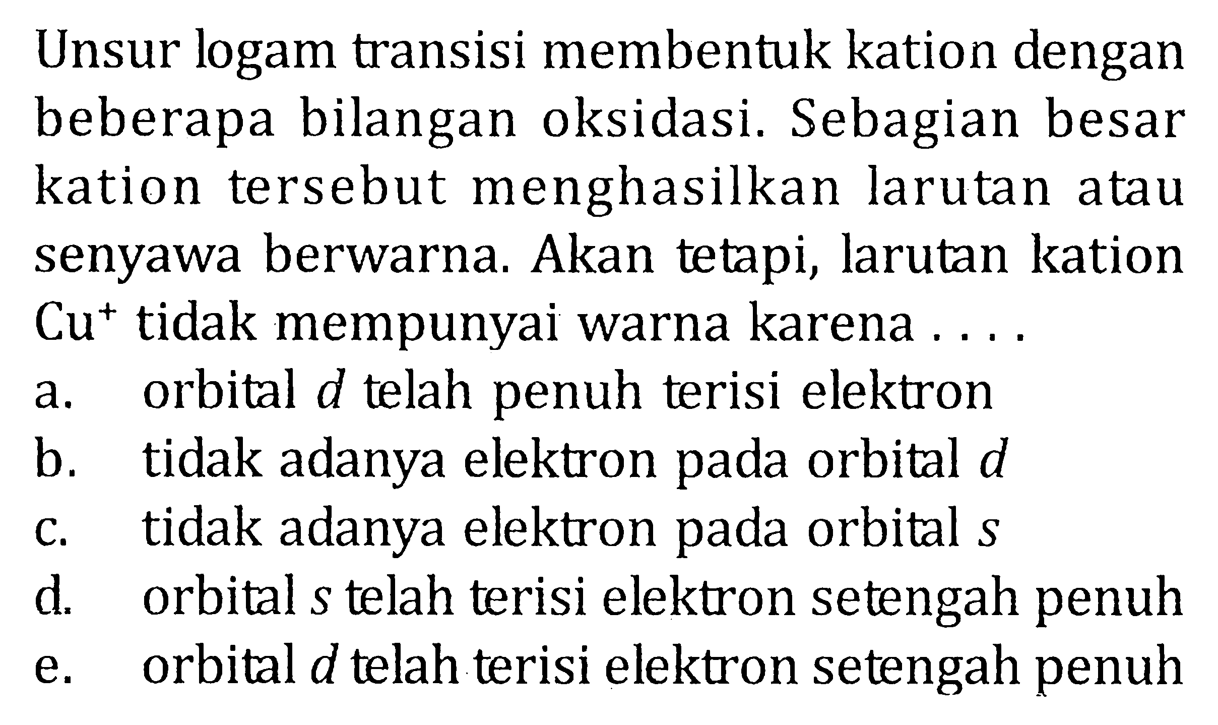 Unsur logam transisi membentuk kation dengan beberapa bilangan oksidasi. Sebagian besar kation tersebut menghasilkan larutan atau senyawa berwarna. Akan tetapi, larutan kation Cu^+ tidak mempunyai warna karena ... a. orbital d telah penuh terisi elektron b. tidak adanya elektron pada orbital d c. tidak adanya elektron pada orbital s d. orbital s telah terisi elektron setengah penuh e. orbital d telah terisi elektron setengah penuh