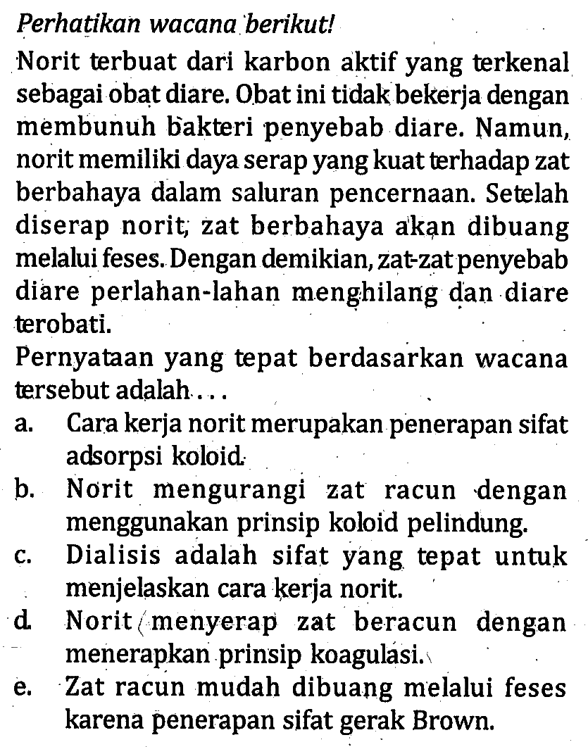 Perhatikan wacana berikut! Norit terbuat dari karbon aktif yang terkenal sebagai obat diare. Obat ini tidak bekerja dengan membunuh bakteri penyebab diare. Namun, norit memiliki daya serap yang kuat terhadap zat berbahaya dalam saluran pencernaan. Setelah diserap norit; zat berbahaya akan dibuang melalui feses. Dengan demikian, zat-zat penyebab diare perlahan-lahan menghilang dan diare terobati. Pernyataan yang tepat berdasarkan wacana tersebut adalah... a. Cara kerja norit merupakan penerapan sifat adsorpsi koloid.b. Norit mengurangi zat racun dengan menggunakan prinsip koloid pelindung. c. Dialisis adalah sifat yang tepat untuk menjelaskan cara kerja norit. d. Norit menyerap zat beracun dengan menerapkan prinsip koagulasi. e. Zat racun mudah dibuang melalui feses karena penerapan sifat gerak Brown. 