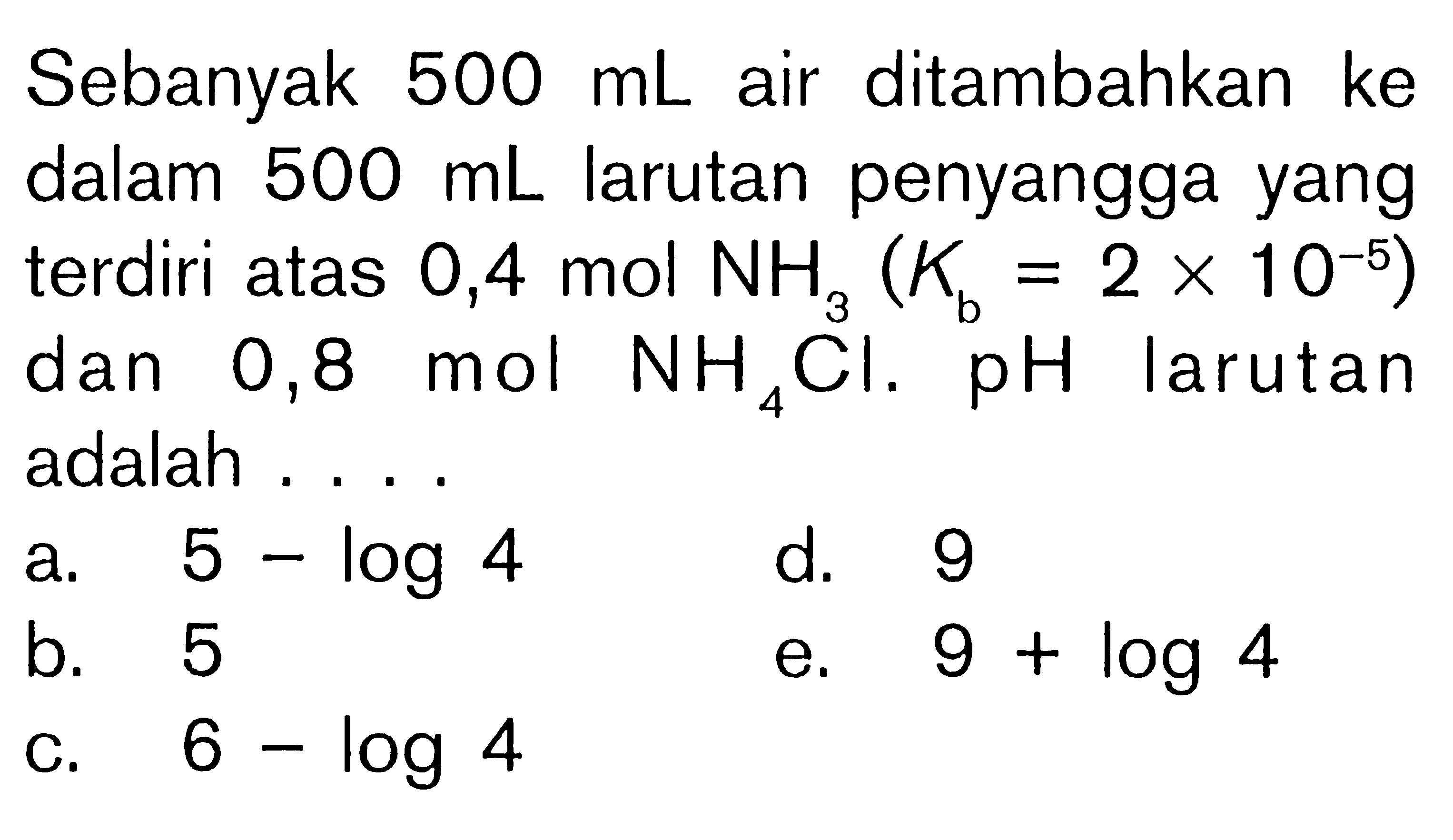 Sebanyak 500 mL air ditambahkan ke dalam 500 mL larutan penyangga yang terdiri atas 0,4 mol NH3 (Kb=2x10^-5) dan 0,8 mol NH4Cl. pH larutan adalah ....