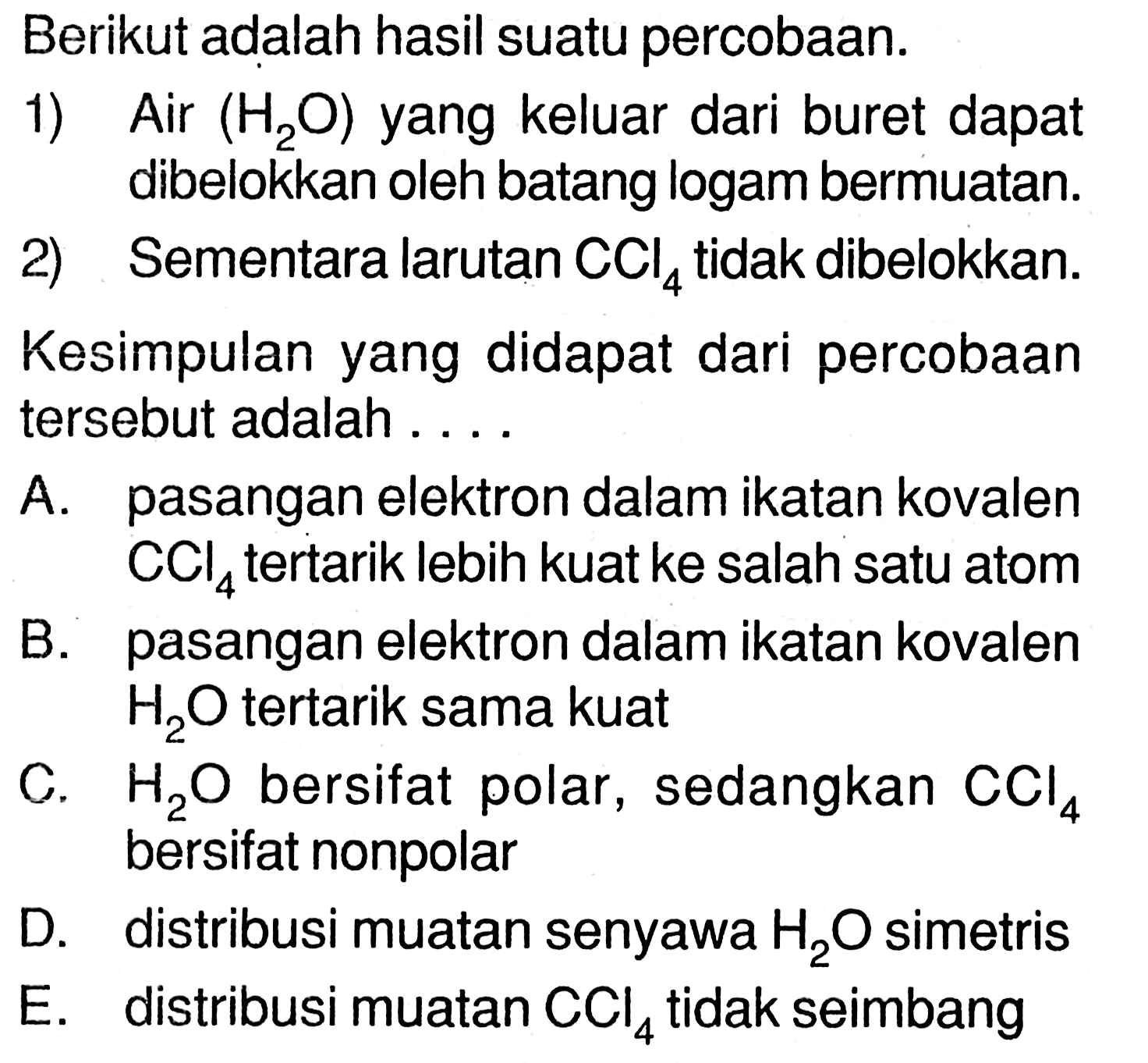 Berikut adalah hasil suatu percobaan. 
1) Air (H2O) yang keluar dari buret dapat dibelokkan oleh batang logam bermuatan. 
2) Sementara larutan CCl4 tidak dibelokkan. 
Kesimpulan yang didapat dari percobaan tersebut adalah ....