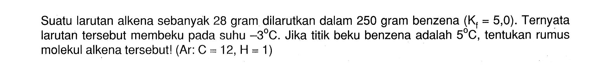 Suatu larutan alkena sebanyak 28 gram dilarutkan dalam 250 gram benzena (Kf = 5,0). Ternyata larutan tersebut membeku pada suhu -3 C. Jika titik beku benzena adalah 5 C, tentukan rumus molekul alkena tersebutl (Ar: C = 12,H = 1)