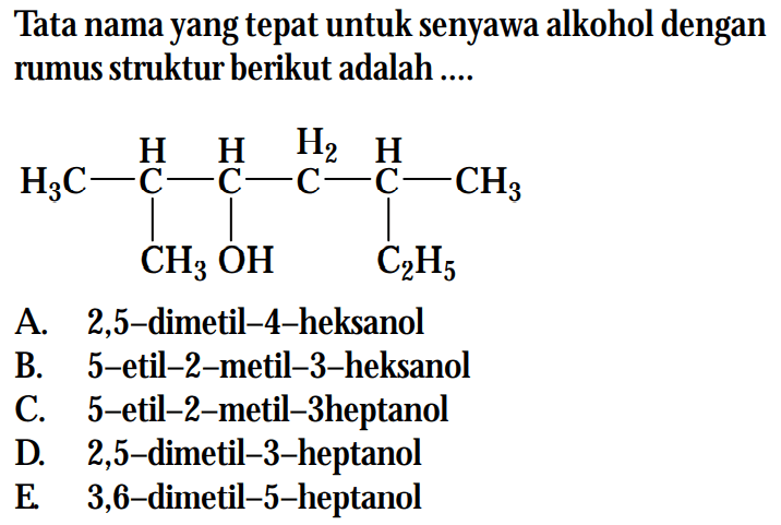 Tata nama yang tepat untuk senyawa alkohol dengan rumus struktur berikut adalah .... 
H3C-C-C-C-C-CH3 H H H2 H CH3 OH C2H5 A. 2,5-dimetil-4-heksanol B. 5-etil-2-metil-3-heksanol C. 5-etil-2-metil-3-heptanol D. 2,5-dimetil-3-heptanol E. 3,6-dimetil-5-heptanol