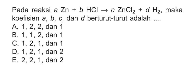 Pada reaksi a Zn + b HCl -> c ZnCl2 + d H2, maka koefisien a, b, c, dan d berturut-turut adalah 
A. 1, 2, 2, dan 1 
B. 1, 1, 2, dan 1 
C. 1, 2, 1, dan 1 
D. 1, 2, 1, dan 2 
E. 2, 2, 1, dan 2