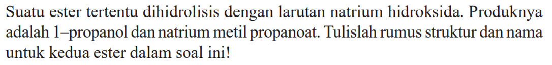 Suatu ester tertentu dihidrolisis dengan larutan natrium hidroksida. Produknya adalah 1-propanol dan natrium metil propanoat. Tulislah rumus struktur dan nama untuk kedua ester dalam soal ini!